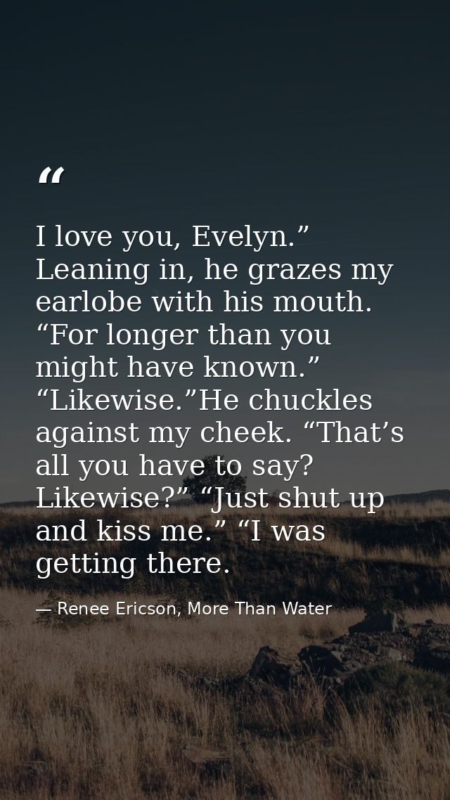 I love you, Evelyn.” Leaning in, he grazes my earlobe with his mouth. “For longer than you might have known.” “Likewise. — Renee Ericson, More Than Water