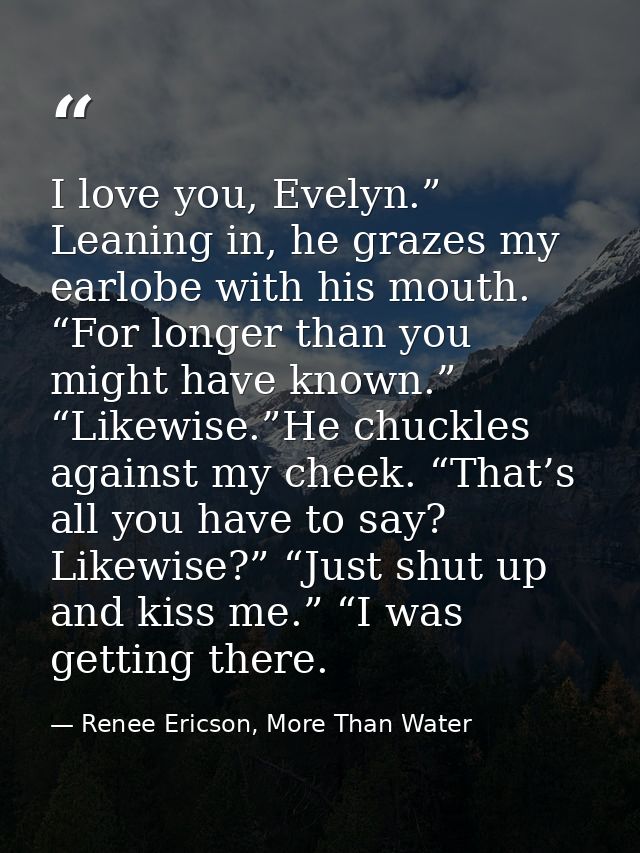 I love you, Evelyn.” Leaning in, he grazes my earlobe with his mouth. “For longer than you might have known.” “Likewise. — Renee Ericson, More Than Water