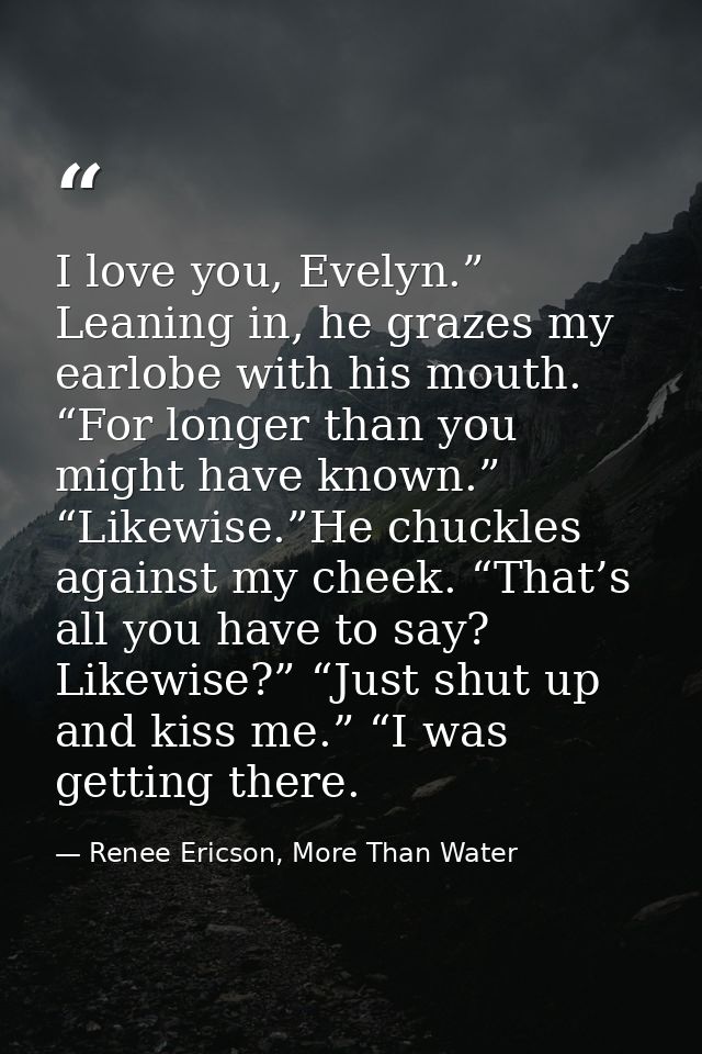 I love you, Evelyn.” Leaning in, he grazes my earlobe with his mouth. “For longer than you might have known.” “Likewise. — Renee Ericson, More Than Water
