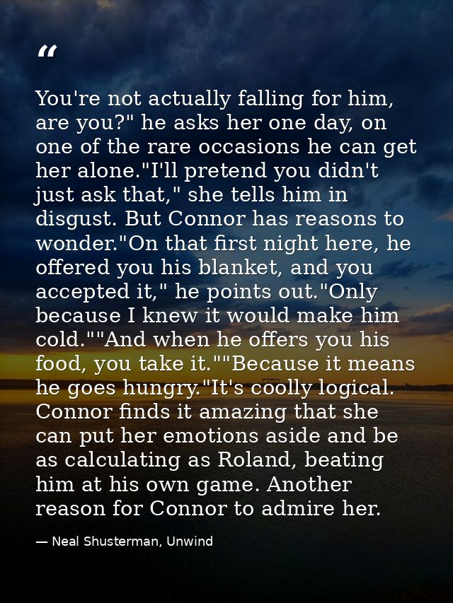 You're not actually falling for him, are you?" he asks her one day, on one of the rare occasions he can get her alone."I — Neal Shusterman, Unwind