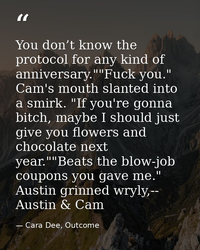 You don’t know the protocol for any kind of anniversary.""Fuck you." Cam's mouth slanted into a smirk. "If you're gonna  — Cara Dee, Outcome