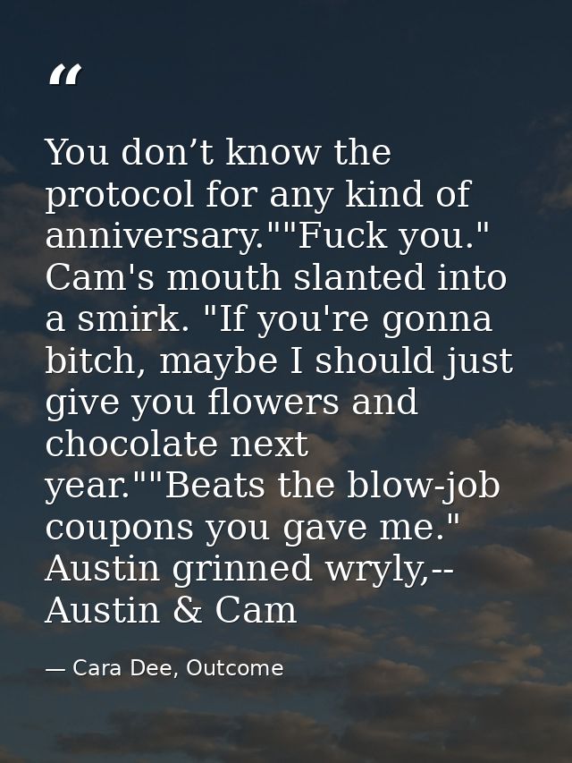 You don’t know the protocol for any kind of anniversary.""Fuck you." Cam's mouth slanted into a smirk. "If you're gonna  — Cara Dee, Outcome