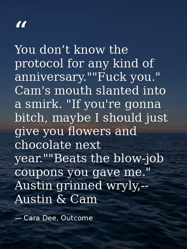 You don’t know the protocol for any kind of anniversary.""Fuck you." Cam's mouth slanted into a smirk. "If you're gonna  — Cara Dee, Outcome