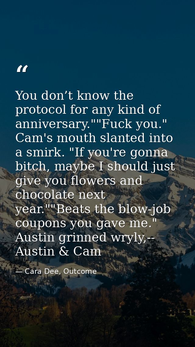You don’t know the protocol for any kind of anniversary.""Fuck you." Cam's mouth slanted into a smirk. "If you're gonna  — Cara Dee, Outcome