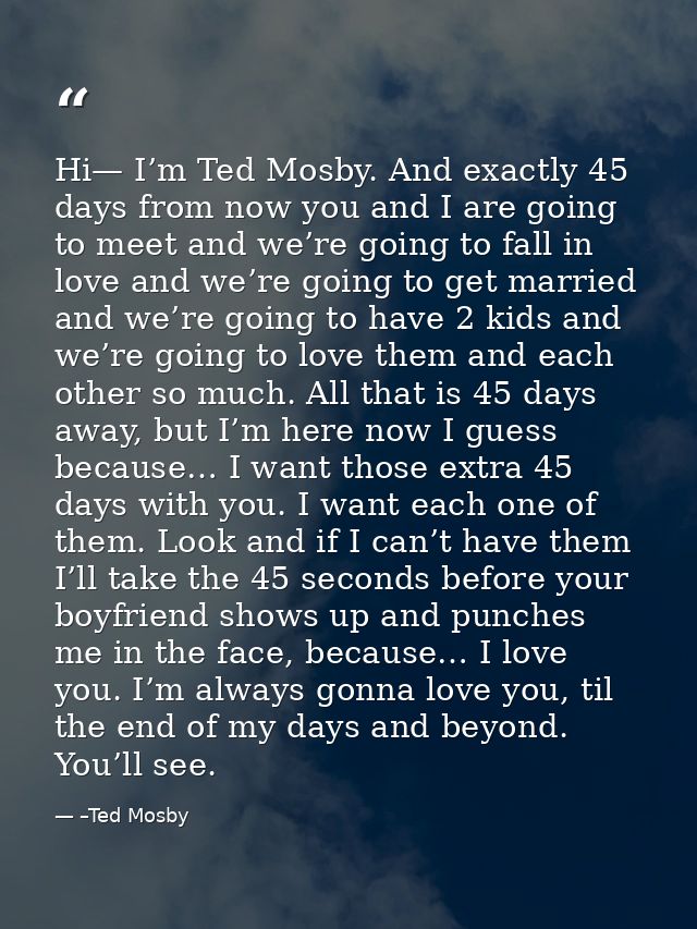 Hi— I’m Ted Mosby. And exactly 45 days from now you and I are going to meet and we’re going to fall in love and we’re go — –Ted Mosby