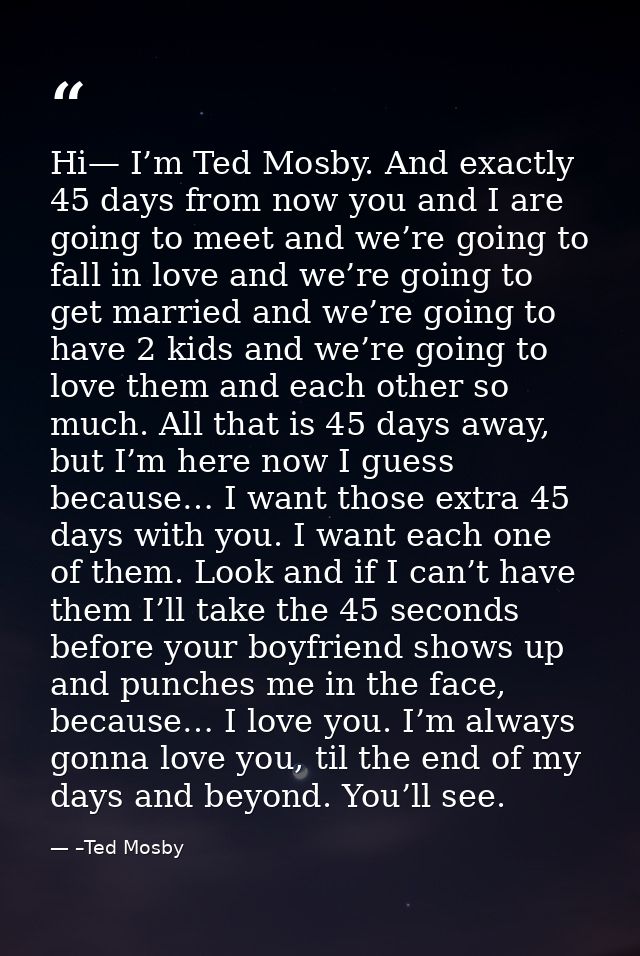 Hi— I’m Ted Mosby. And exactly 45 days from now you and I are going to meet and we’re going to fall in love and we’re go — –Ted Mosby