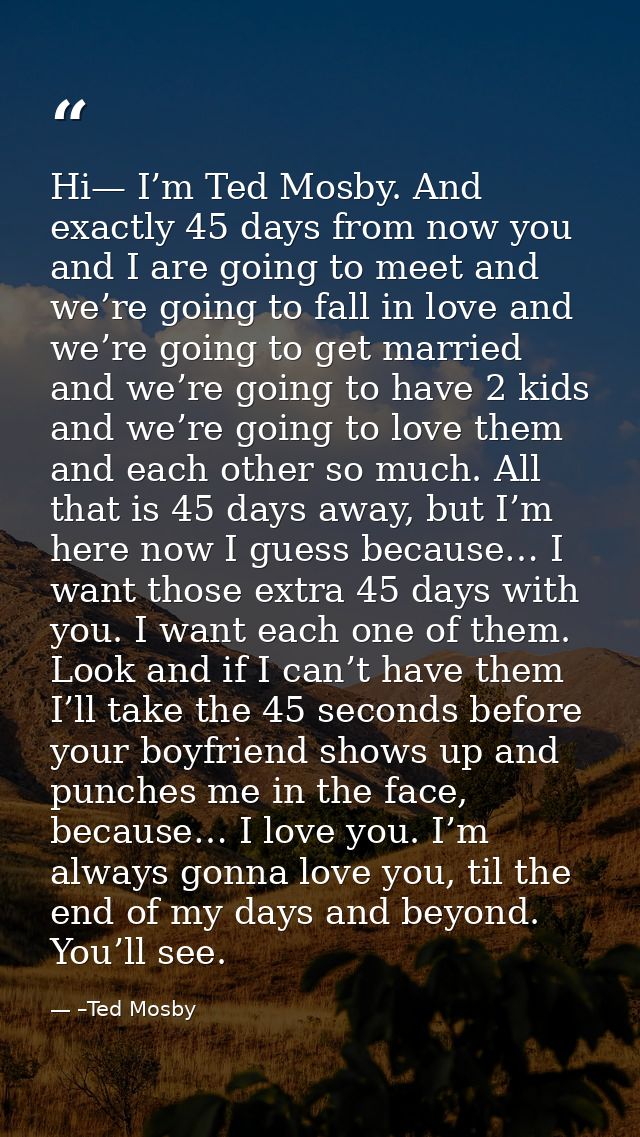 Hi— I’m Ted Mosby. And exactly 45 days from now you and I are going to meet and we’re going to fall in love and we’re go — –Ted Mosby