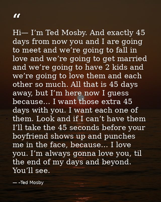 Hi— I’m Ted Mosby. And exactly 45 days from now you and I are going to meet and we’re going to fall in love and we’re go — –Ted Mosby