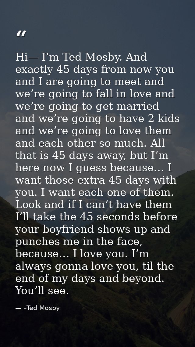 Hi— I’m Ted Mosby. And exactly 45 days from now you and I are going to meet and we’re going to fall in love and we’re go — –Ted Mosby