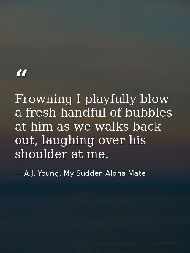Frowning I playfully blow a fresh handful of bubbles at him as we walks back out, laughing over his shoulder at me. — A.J. Young, My Sudden Alpha Mate