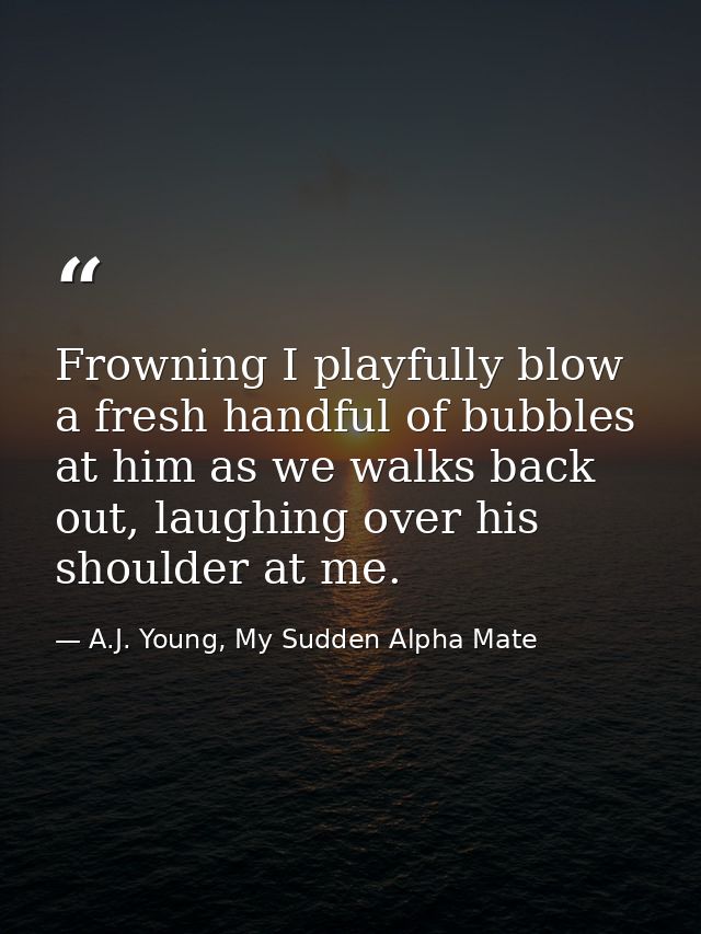 Frowning I playfully blow a fresh handful of bubbles at him as we walks back out, laughing over his shoulder at me. — A.J. Young, My Sudden Alpha Mate