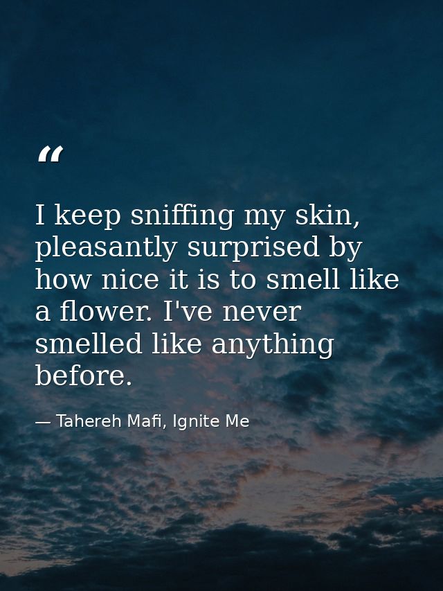 I keep sniffing my skin, pleasantly surprised by how nice it is to smell like a flower. I've never smelled like anything — Tahereh Mafi, Ignite Me
