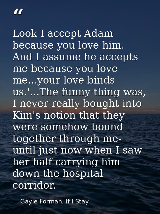 Look I accept Adam because you love him. And I assume he accepts me because you love me...your love binds us.'...The fun — Gayle Forman, If I Stay