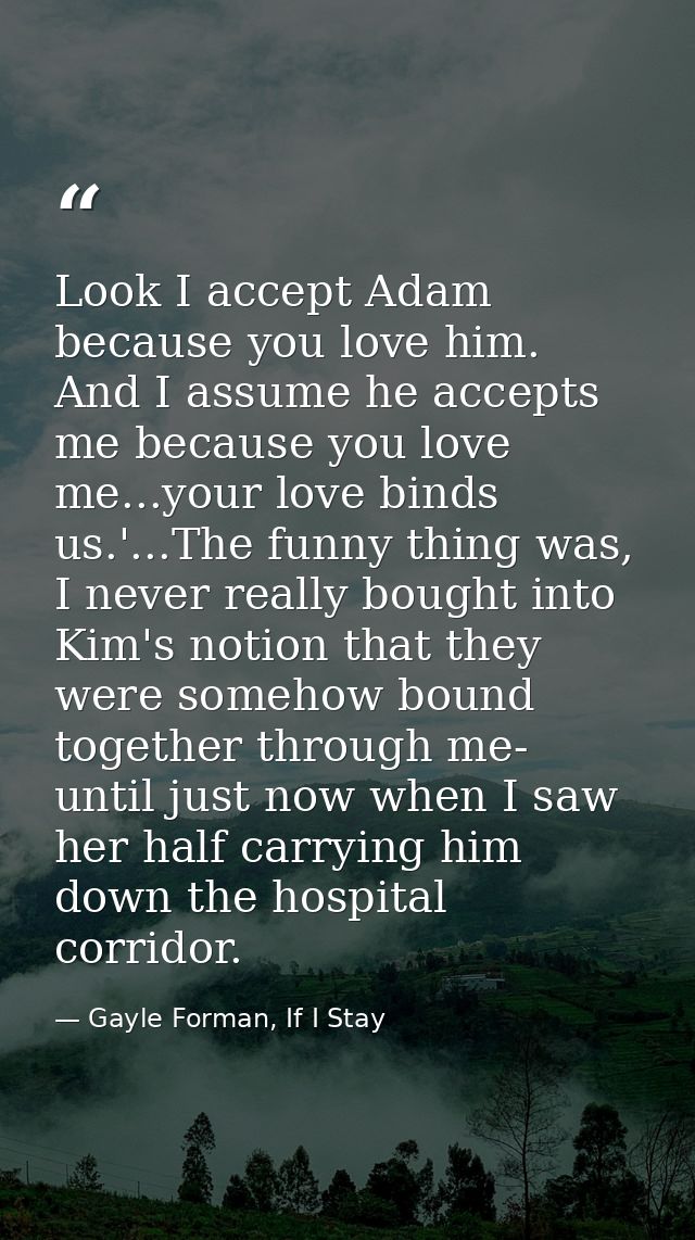 Look I accept Adam because you love him. And I assume he accepts me because you love me...your love binds us.'...The fun — Gayle Forman, If I Stay