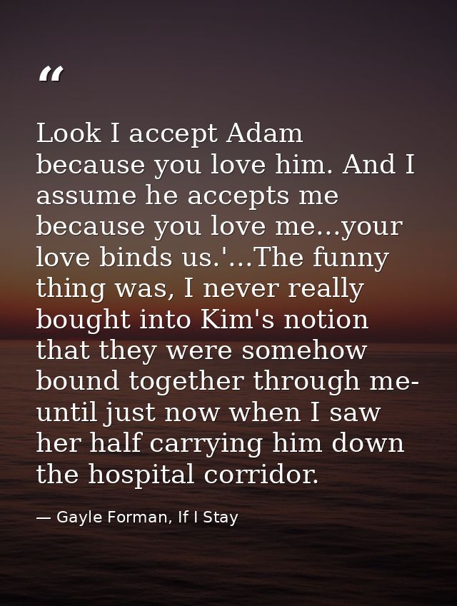 Look I accept Adam because you love him. And I assume he accepts me because you love me...your love binds us.'...The fun — Gayle Forman, If I Stay