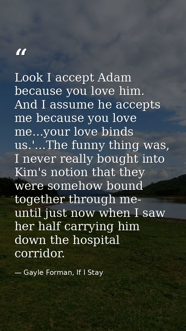 Look I accept Adam because you love him. And I assume he accepts me because you love me...your love binds us.'...The fun — Gayle Forman, If I Stay