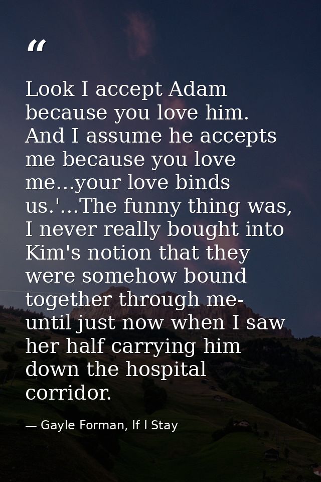 Look I accept Adam because you love him. And I assume he accepts me because you love me...your love binds us.'...The fun — Gayle Forman, If I Stay