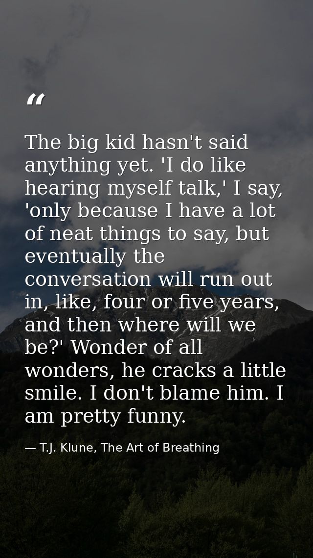 The big kid hasn't said anything yet. 'I do like hearing myself talk,' I say, 'only because I have a lot of neat things  — T.J. Klune, The Art of Breathing
