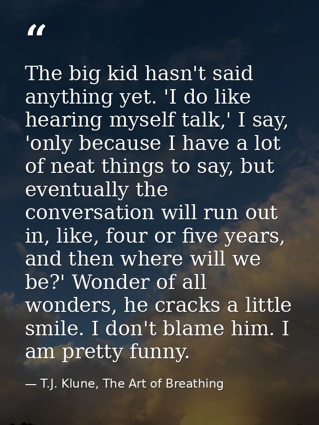 The big kid hasn't said anything yet. 'I do like hearing myself talk,' I say, 'only because I have a lot of neat things  — T.J. Klune, The Art of Breathing