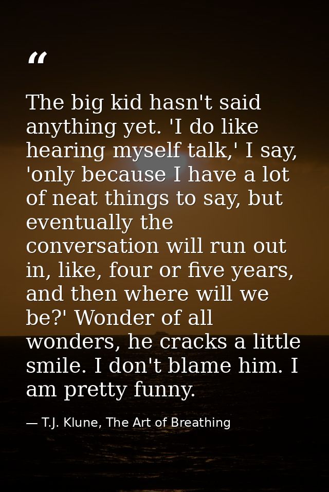 The big kid hasn't said anything yet. 'I do like hearing myself talk,' I say, 'only because I have a lot of neat things  — T.J. Klune, The Art of Breathing