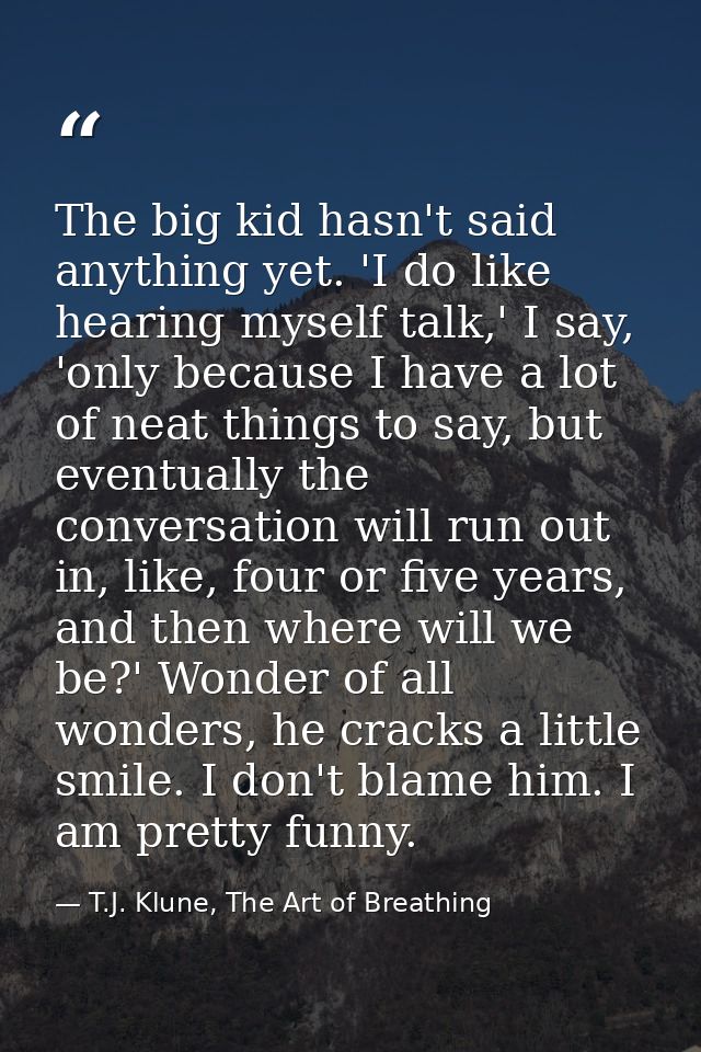 The big kid hasn't said anything yet. 'I do like hearing myself talk,' I say, 'only because I have a lot of neat things  — T.J. Klune, The Art of Breathing