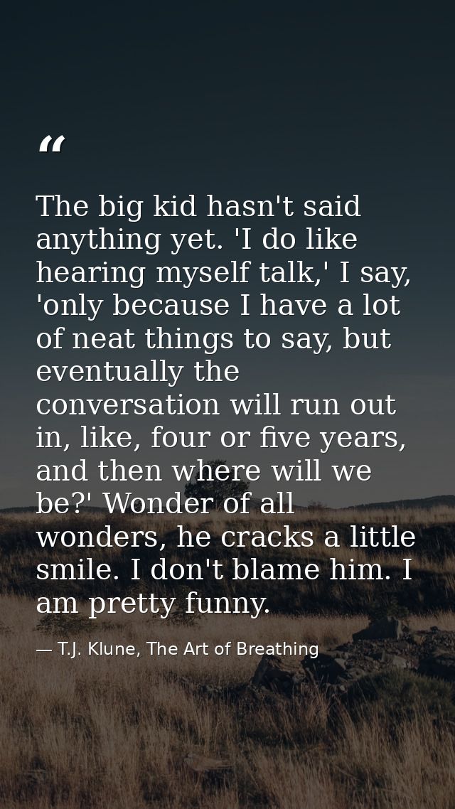 The big kid hasn't said anything yet. 'I do like hearing myself talk,' I say, 'only because I have a lot of neat things  — T.J. Klune, The Art of Breathing