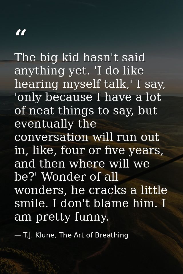 The big kid hasn't said anything yet. 'I do like hearing myself talk,' I say, 'only because I have a lot of neat things  — T.J. Klune, The Art of Breathing