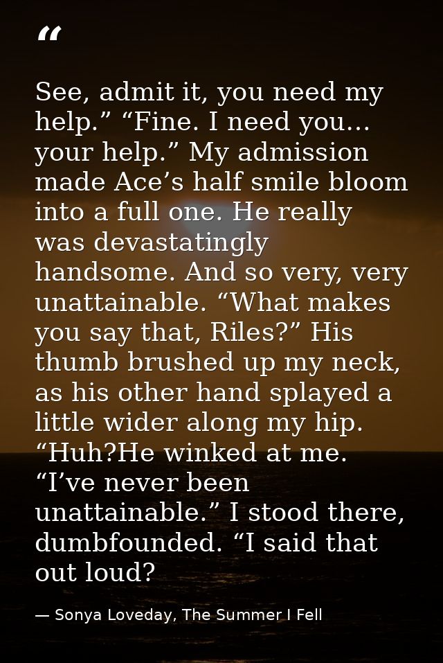 See, admit it, you need my help.” “Fine. I need you… your help.” My admission made Ace’s half smile bloom into a full on — Sonya Loveday, The Summer I Fell