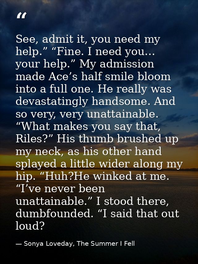 See, admit it, you need my help.” “Fine. I need you… your help.” My admission made Ace’s half smile bloom into a full on — Sonya Loveday, The Summer I Fell