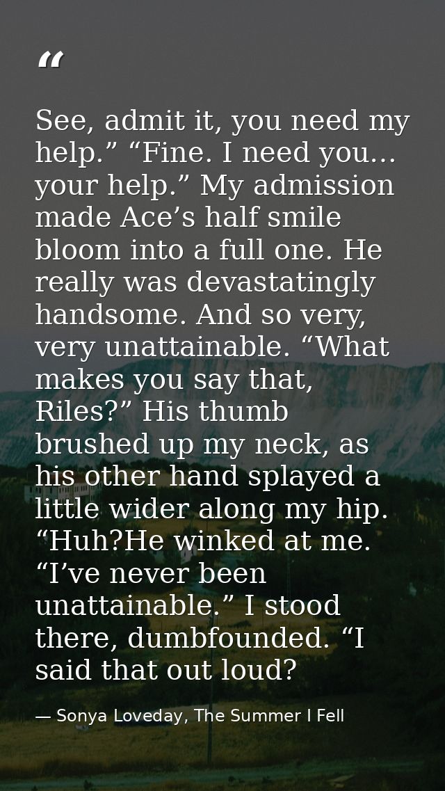 See, admit it, you need my help.” “Fine. I need you… your help.” My admission made Ace’s half smile bloom into a full on — Sonya Loveday, The Summer I Fell