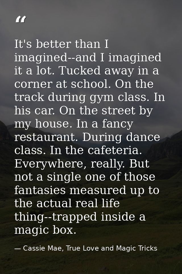 It's better than I imagined--and I imagined it a lot. Tucked away in a corner at school. On the track during gym class.  — Cassie Mae, True Love and Magic Tricks
