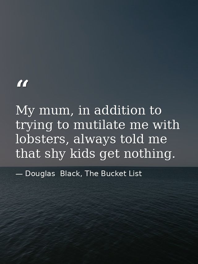 My mum, in addition to trying to mutilate me with lobsters, always told me that shy kids get nothing. — Douglas  Black, The Bucket List