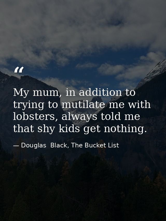 My mum, in addition to trying to mutilate me with lobsters, always told me that shy kids get nothing. — Douglas  Black, The Bucket List