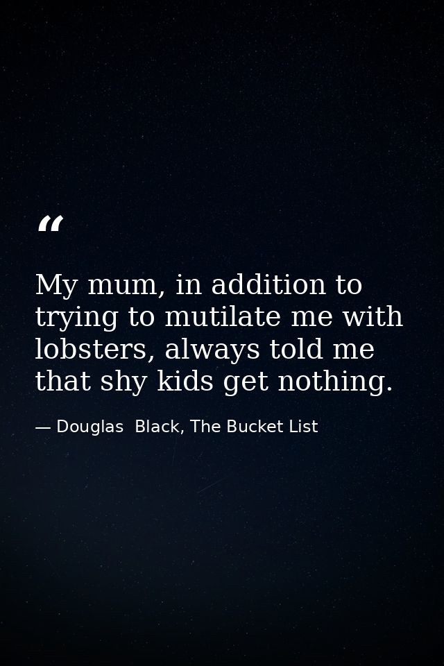 My mum, in addition to trying to mutilate me with lobsters, always told me that shy kids get nothing. — Douglas  Black, The Bucket List