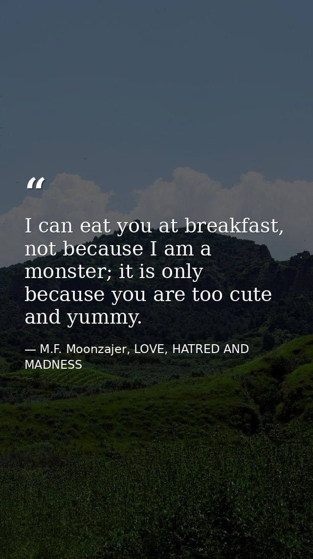 I can eat you at breakfast, not because I am a monster; it is only because you are too cute and yummy. — M.F. Moonzajer, LOVE, HATRED AND MADNESS