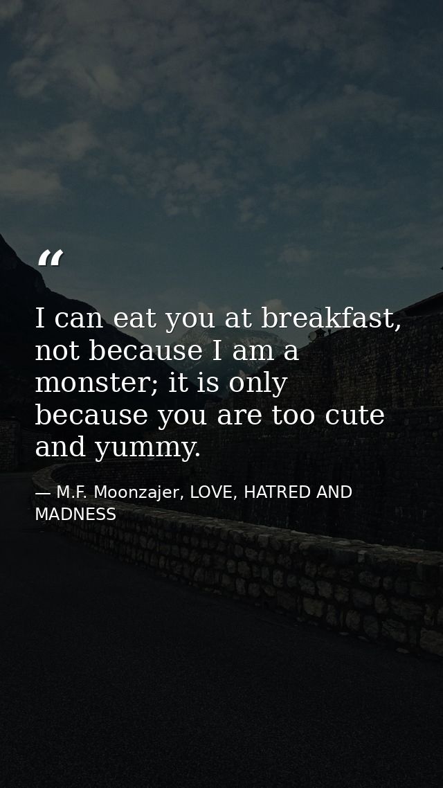 I can eat you at breakfast, not because I am a monster; it is only because you are too cute and yummy. — M.F. Moonzajer, LOVE, HATRED AND MADNESS