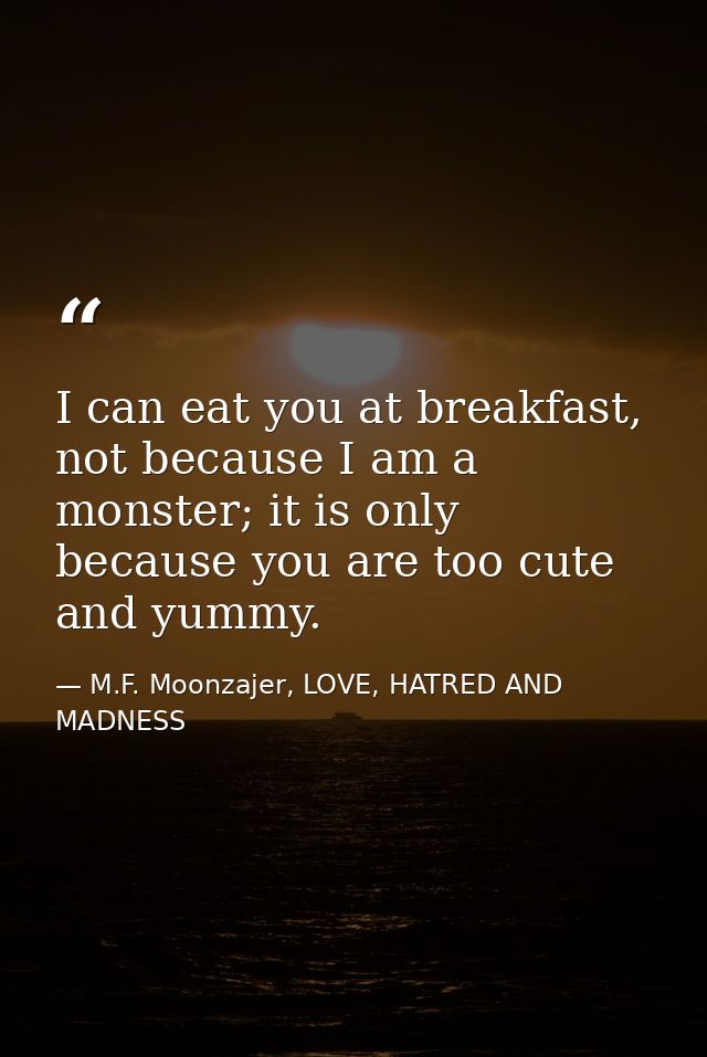 I can eat you at breakfast, not because I am a monster; it is only because you are too cute and yummy. — M.F. Moonzajer, LOVE, HATRED AND MADNESS