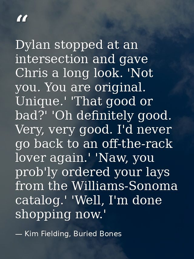 Dylan stopped at an intersection and gave Chris a long look. 'Not you. You are original. Unique.' 'That good or bad?' 'O — Kim Fielding, Buried Bones