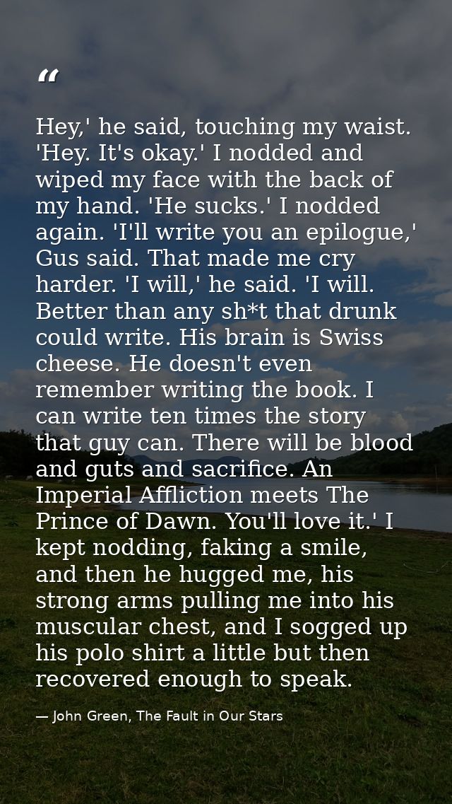 Hey,' he said, touching my waist. 'Hey. It's okay.' I nodded and wiped my face with the back of my hand. 'He sucks.' I n — John Green, The Fault in Our Stars