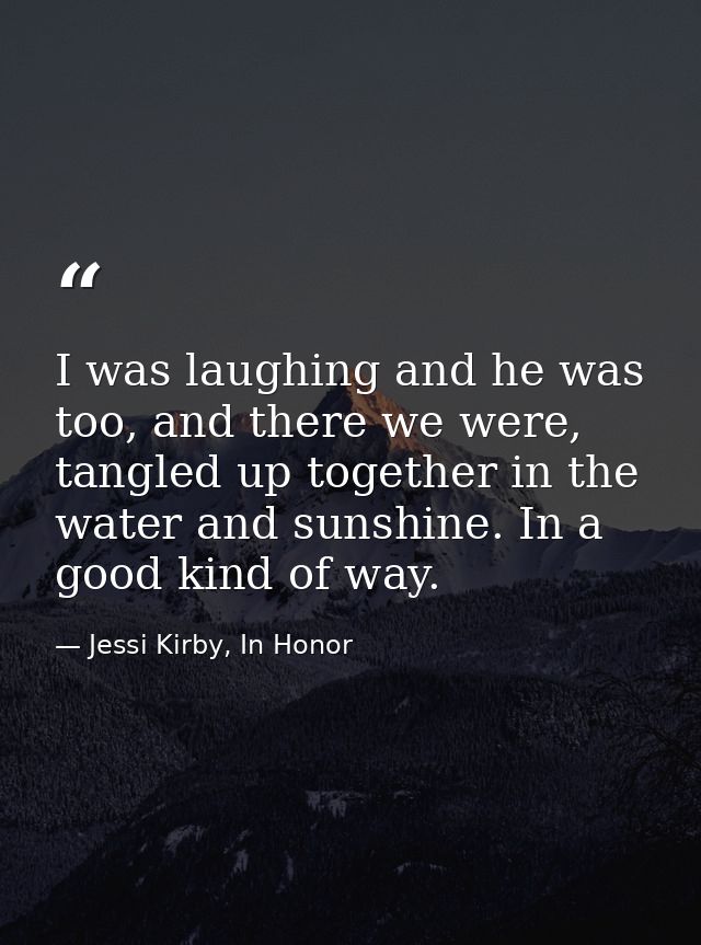 I was laughing and he was too, and there we were, tangled up together in the water and sunshine. In a good kind of way. — Jessi Kirby, In Honor