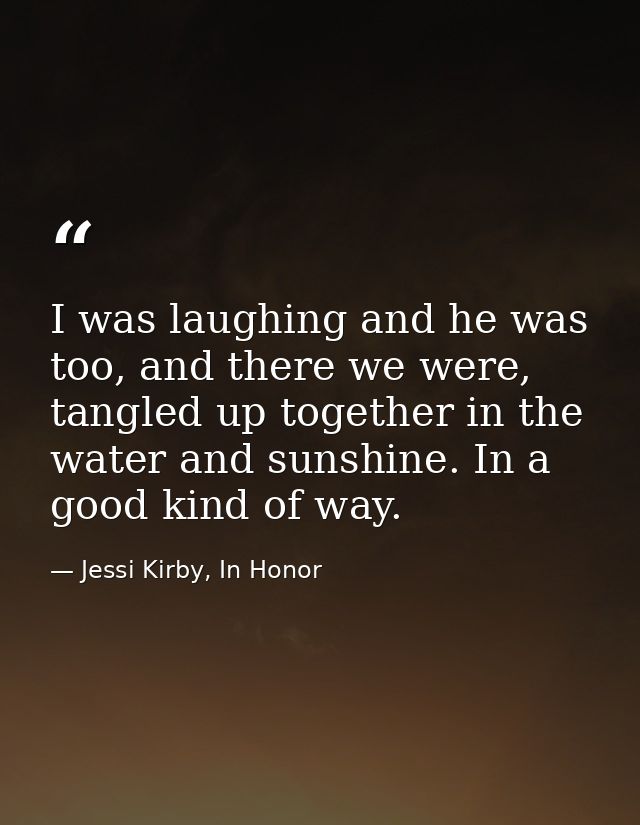 I was laughing and he was too, and there we were, tangled up together in the water and sunshine. In a good kind of way. — Jessi Kirby, In Honor
