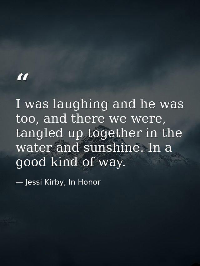 I was laughing and he was too, and there we were, tangled up together in the water and sunshine. In a good kind of way. — Jessi Kirby, In Honor