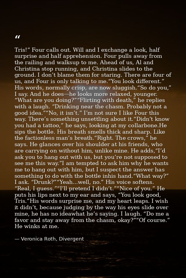 Tris!” Four calls out. Will and I exchange a look, half surprise and half apprehension. Four pulls away from the railing — Veronica Roth, Divergent