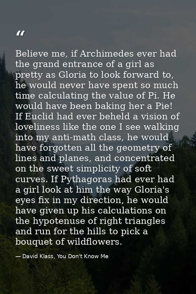 Believe me, if Archimedes ever had the grand entrance of a girl as pretty as Gloria to look forward to, he would never h — David Klass, You Don't Know Me