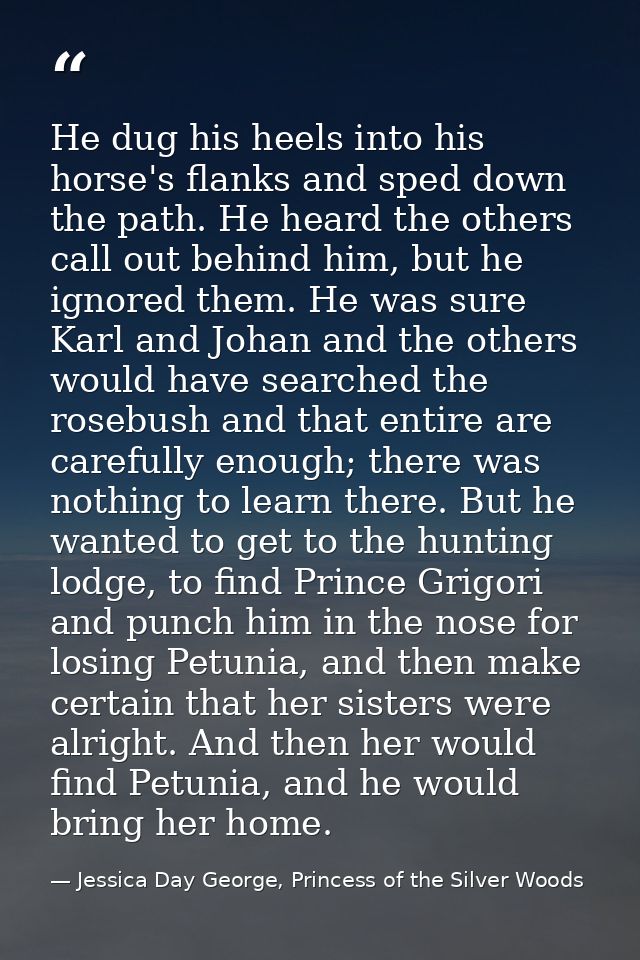 He dug his heels into his horse's flanks and sped down the path. He heard the others call out behind him, but he ignored — Jessica Day George, Princess of the Silver Woods