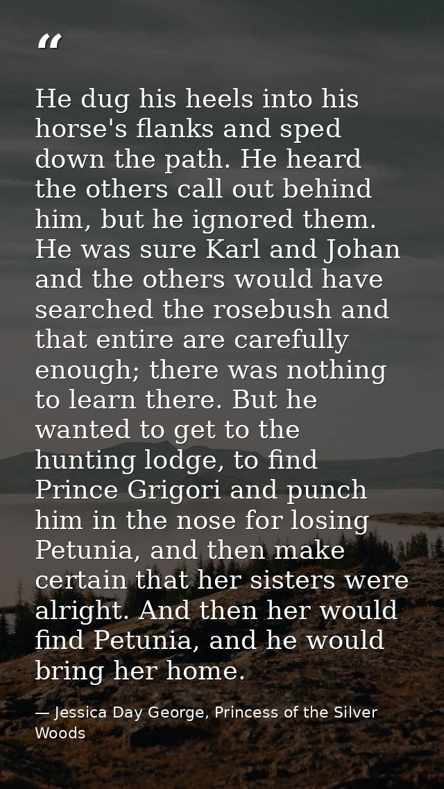 He dug his heels into his horse's flanks and sped down the path. He heard the others call out behind him, but he ignored — Jessica Day George, Princess of the Silver Woods
