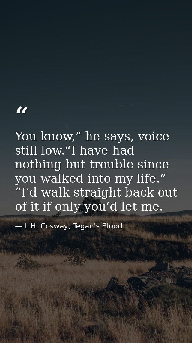You know,” he says, voice still low.“I have had nothing but trouble since you walked into my life.” “I’d walk straight b — L.H. Cosway, Tegan's Blood