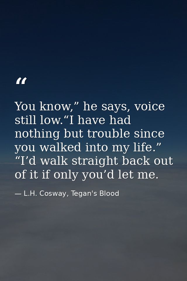 You know,” he says, voice still low.“I have had nothing but trouble since you walked into my life.” “I’d walk straight b — L.H. Cosway, Tegan's Blood