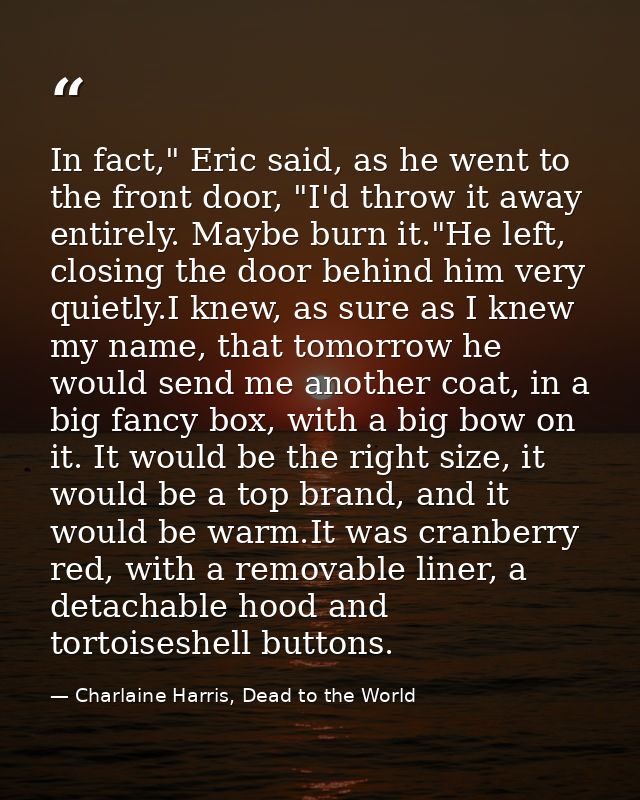 In fact," Eric said, as he went to the front door, "I'd throw it away entirely. Maybe burn it."He left, closing the door — Charlaine Harris, Dead to the World
