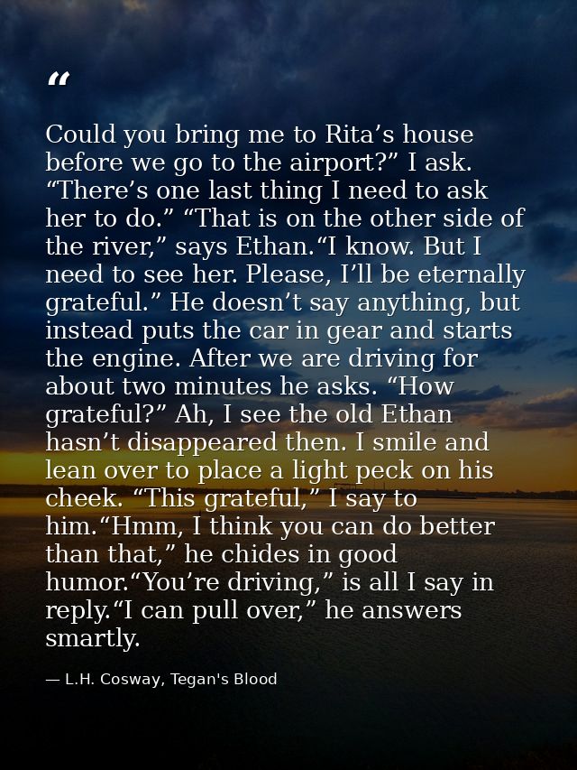 Could you bring me to Rita’s house before we go to the airport?” I ask. “There’s one last thing I need to ask her to do. — L.H. Cosway, Tegan's Blood